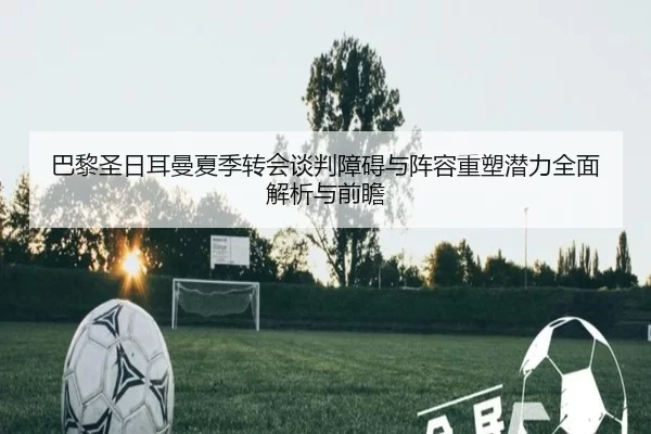 巴黎圣日耳曼夏季转会谈判障碍与阵容重塑潜力全面解析与前瞻