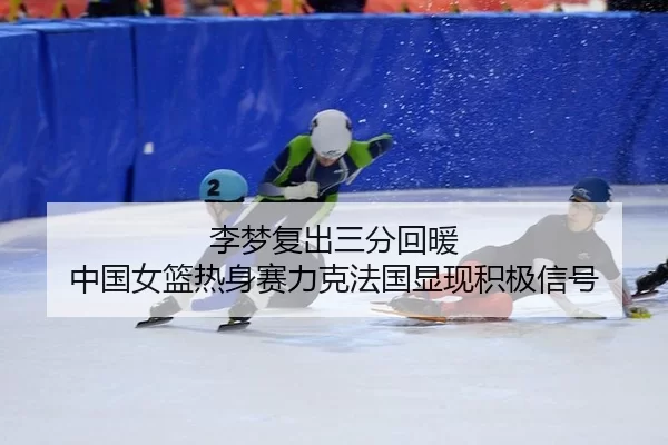 李梦复出三分回暖 中国女篮热身赛力克法国显现积极信号